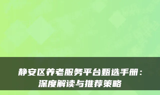 静安区养老服务平台甄选手册:深度解读与推荐策略