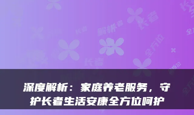 深度解析:家庭养老服务,守护长者生活安康全方位呵护