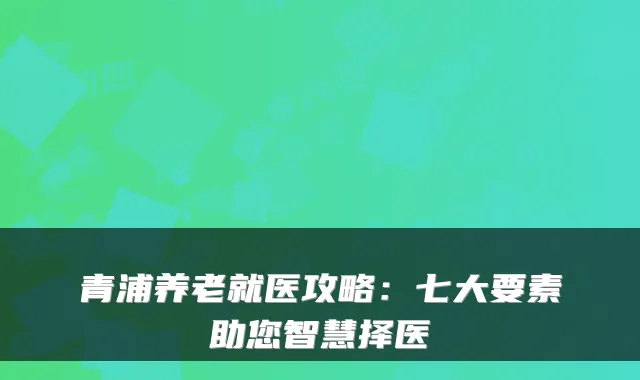 青浦养老就医攻略：七大要素助您智慧择医