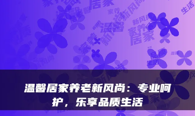 温馨居家养老新风尚:专业呵护,乐享品质生活