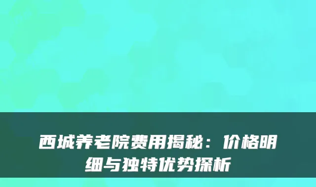 西城养老院费用揭秘：价格明细与独特优势探析