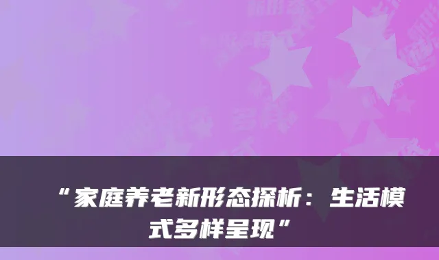 “家庭养老新形态探析:生活模式多样呈现”