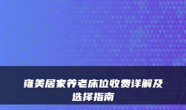 雍美居家养老床位收费详解及选择指南