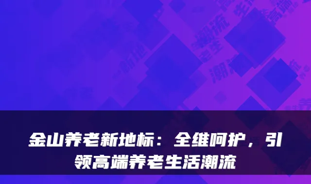金山养老新地标:全维呵护,引领高端养老生活潮流