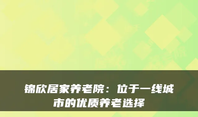 锦欣居家养老院：位于一线城市的优质养老选择