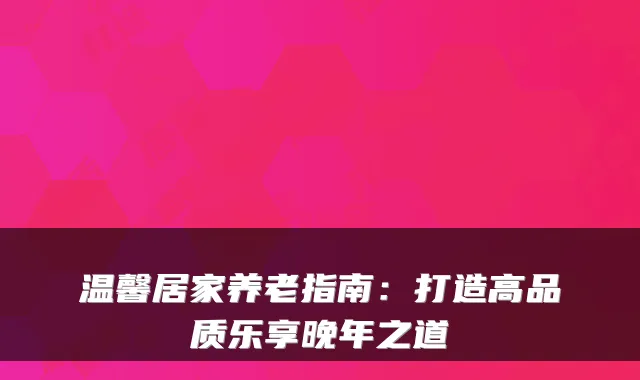 温馨居家养老指南:打造高品质乐享晚年之道