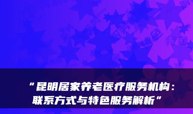 “昆明居家养老医疗服务机构:联系方式与特色服务解析”