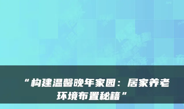“构建温馨晚年家园:居家养老环境布置秘籍”