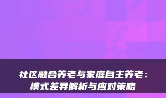 社区融合养老与家庭自主养老:模式差异解析与应对策略