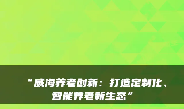 “威海养老创新：打造定制化、智能养老新生态”