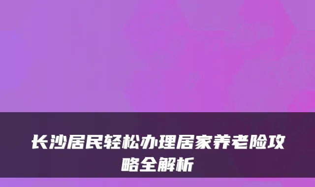 长沙居民轻松办理居家养老险攻略全解析