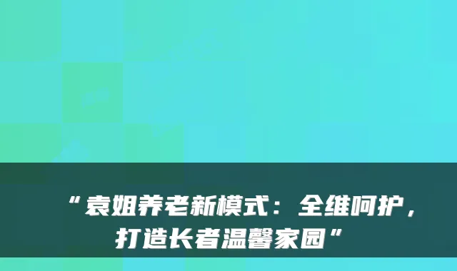 “袁姐养老新模式：全维呵护，打造长者温馨家园”