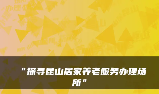 “探寻昆山居家养老服务办理场所”