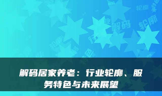 解码居家养老:行业轮廓、服务特色与未来展望
