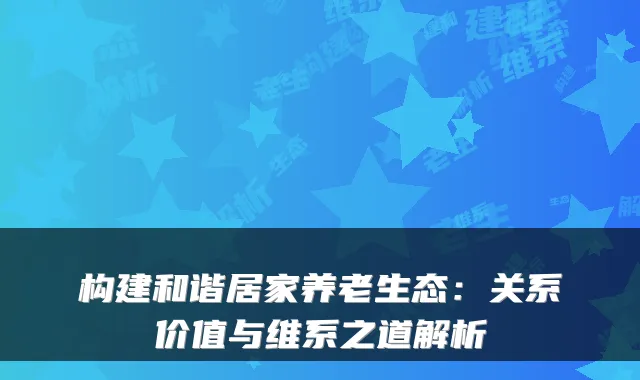 构建和谐居家养老生态：关系价值与维系之道解析