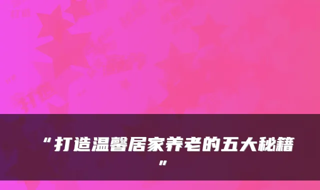 “打造温馨居家养老的五大秘籍”