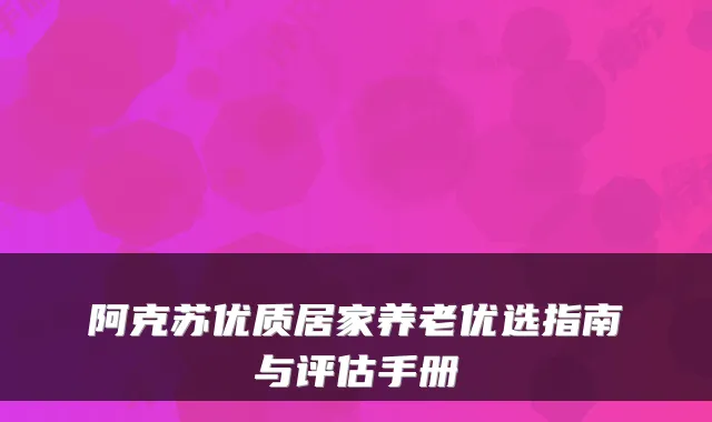 阿克苏优质居家养老优选指南与评估手册