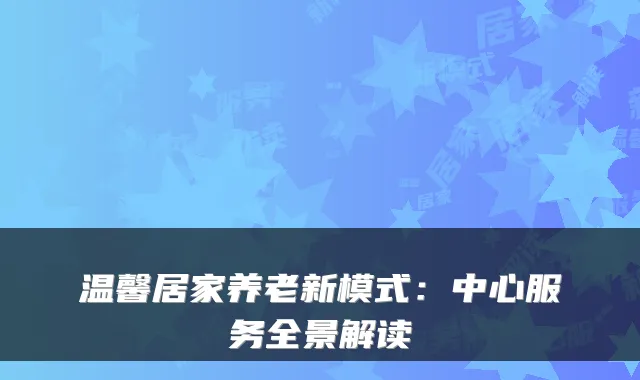 温馨居家养老新模式:中心服务全景解读