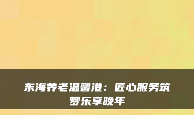 东海养老温馨港：匠心服务筑梦乐享晚年