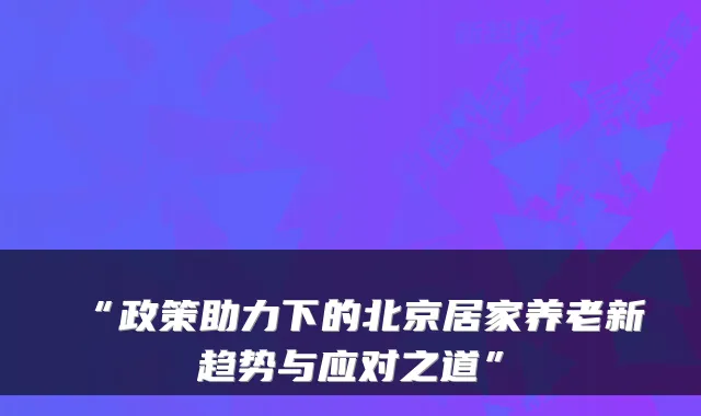 “政策助力下的北京居家养老新趋势与应对之道”