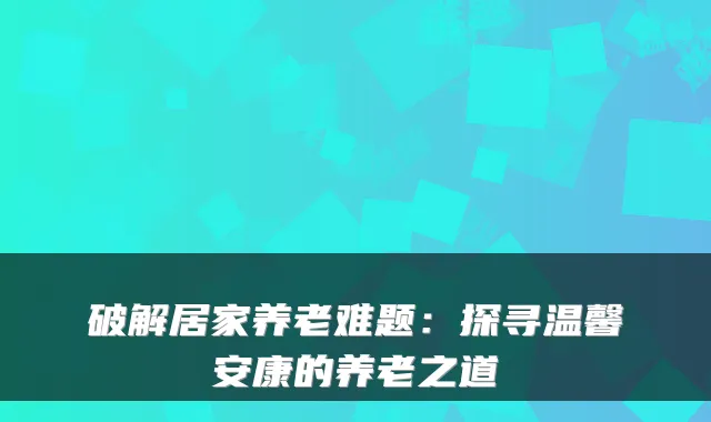破解居家养老难题:探寻温馨安康的养老之道
