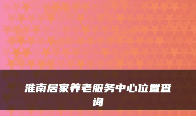 淮南居家养老服务中心位置查询