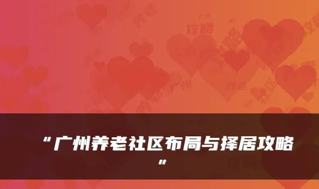 “广州养老社区布局与择居攻略”