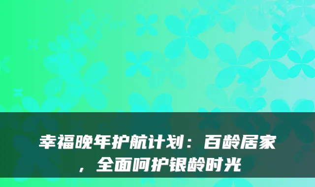 幸福晚年护航计划:百龄居家,全面呵护银龄时光