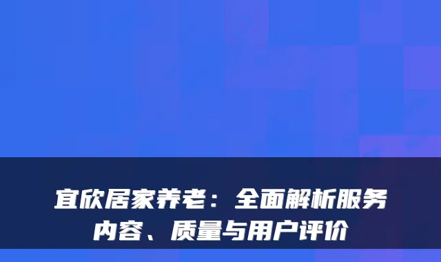宜欣居家养老:全面解析服务内容、质量与用户评价