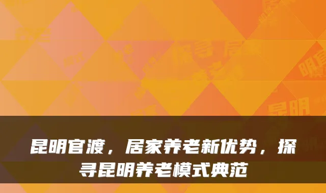 昆明官渡,居家养老新优势,探寻昆明养老模式典范