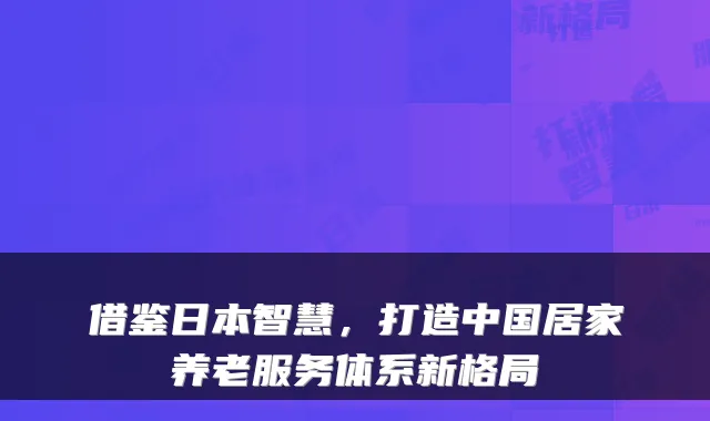 借鉴日本智慧,打造中国居家养老服务体系新格局