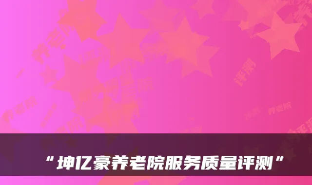 “坤亿豪养老院服务质量评测”