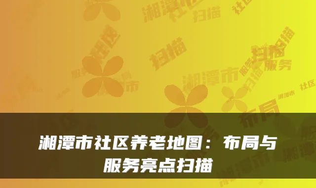湘潭市社区养老地图:布局与服务亮点扫描