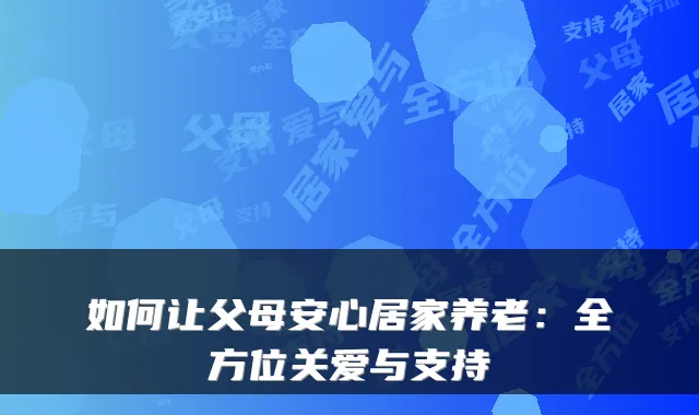 如何让父母安心居家养老：全方位关爱与支持