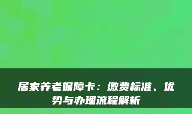 居家养老保障卡：缴费标准、优势与办理流程解析