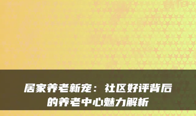 居家养老新宠:社区好评背后的养老中心魅力解析