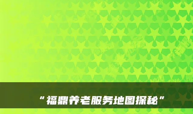 “福鼎养老服务地图探秘”