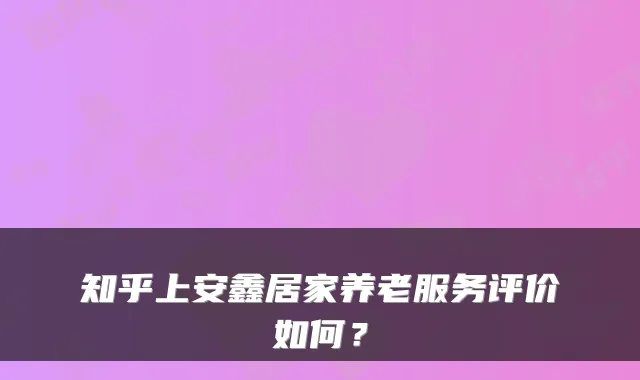 知乎上安鑫居家养老服务评价如何?