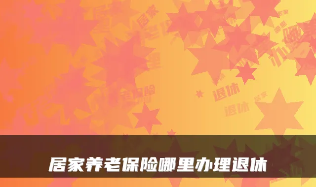 居家养老保险哪里办理退休