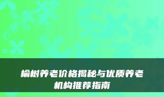 榆树养老价格揭秘与优质养老机构推荐指南