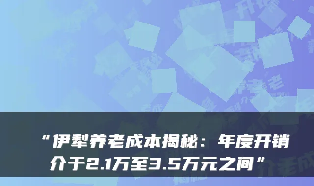 “伊犁养老成本揭秘:年度开销介于2.1万至3.5万元之间”