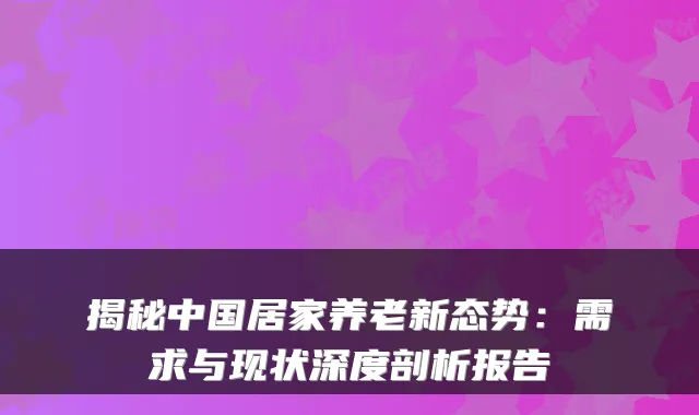揭秘中国居家养老新态势：需求与现状深度剖析报告