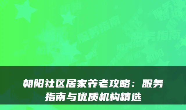 朝阳社区居家养老攻略:服务指南与优质机构精选