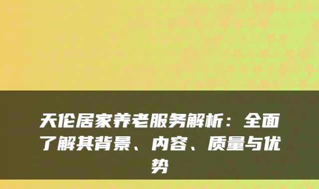 天伦居家养老服务解析:全面了解其背景、内容、质量与优势