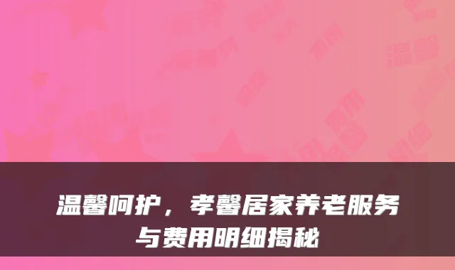 温馨呵护,孝馨居家养老服务与费用明细揭秘