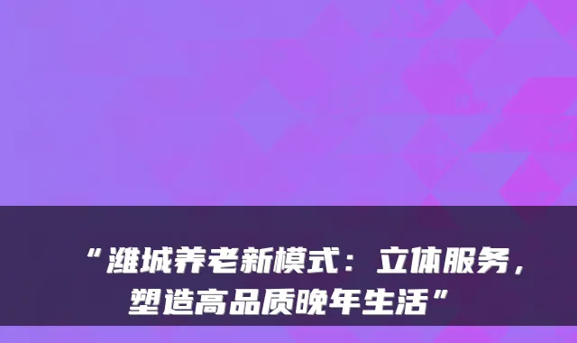 “潍城养老新模式:立体服务,塑造高品质晚年生活”