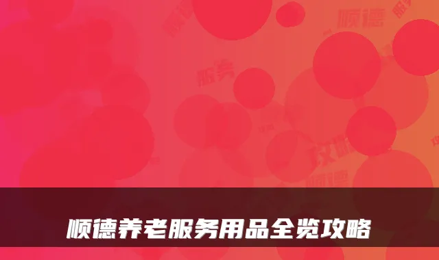 顺德养老服务用品全览攻略