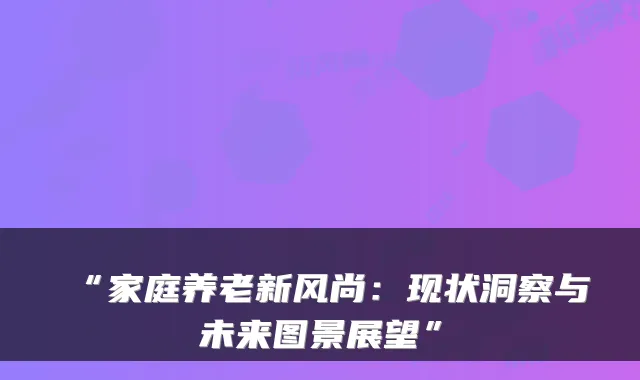 “家庭养老新风尚:现状洞察与未来图景展望”