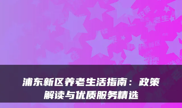 浦东新区养老生活指南：政策解读与优质服务精选