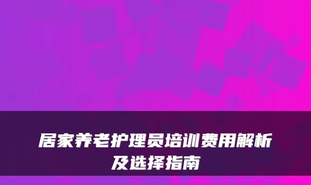 居家养老护理员培训费用解析及选择指南